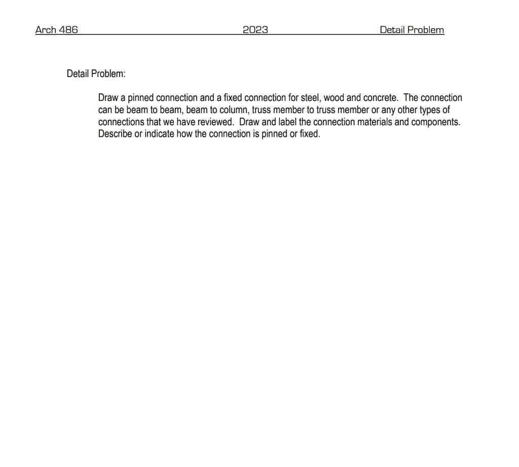 Arch 486
Detail Problem:
2023
Detail Problem
Draw a pinned connection and a fixed connection for steel, wood and concrete. The connection
can be beam to beam, beam to column, truss member to truss member or any other types of
connections that we have reviewed. Draw and label the connection materials and components.
Describe or indicate how the connection is pinned or fixed.