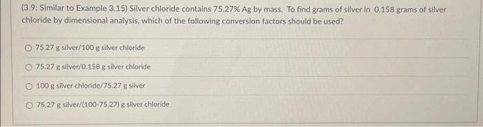 (3.9: Similar to Example 3.15) Silver chloride contains 75.27% Ag by mass. To find grams of silver in 0.158 grams of silver
chloride by dimensional analysis, which of the following conversion factors should be used?
75.27 g silver/100 g silver chloride
O 75.27 g silver/0.158 g silver chloride
O 100 g silver chloride/75.27 g silver
75.27 g silver/(100-75.27) g silver chloride