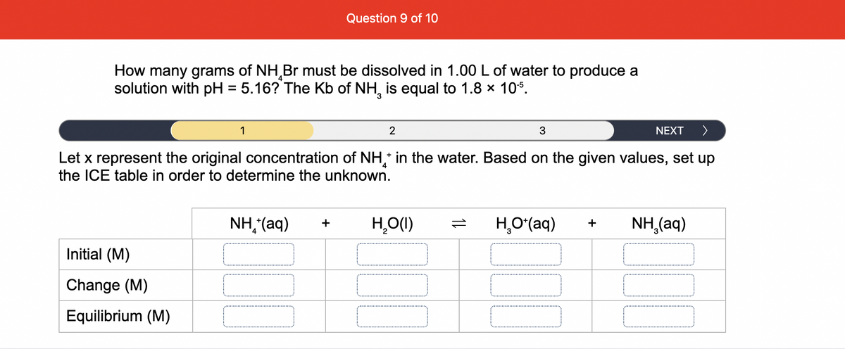 Question 9 of 10
How many grams of NH Br must be dissolved in 1.00 L of water to produce a
solution with pH = 5.16? The Kb of NH, is equal to 1.8 x 10s.
%3D
1
2
NEXT
Let x represent the original concentration of NH,* in the water. Based on the given values, set up
the ICE table in order to determine the unknown.
NH,(aq)
H̟O(I)
H,O*(aq)
NH,(aq)
+
+
Initial (M)
Change (M)
Equilibrium (M)
