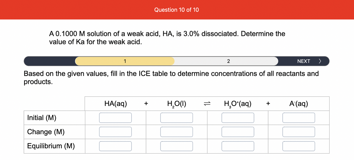 Question 10 of 10
A 0.1000 M solution of a weak acid, HA, is 3.0% dissociated. Determine the
value of Ka for the weak acid.
1
NEXT
Based on the given values, fill in the ICE table to determine concentrations of all reactants and
products.
HA(aq)
H,O(1)
H,Oʻ(aq)
A'(aq)
+
+
Initial (M)
Change (M)
Equilibrium (M)
