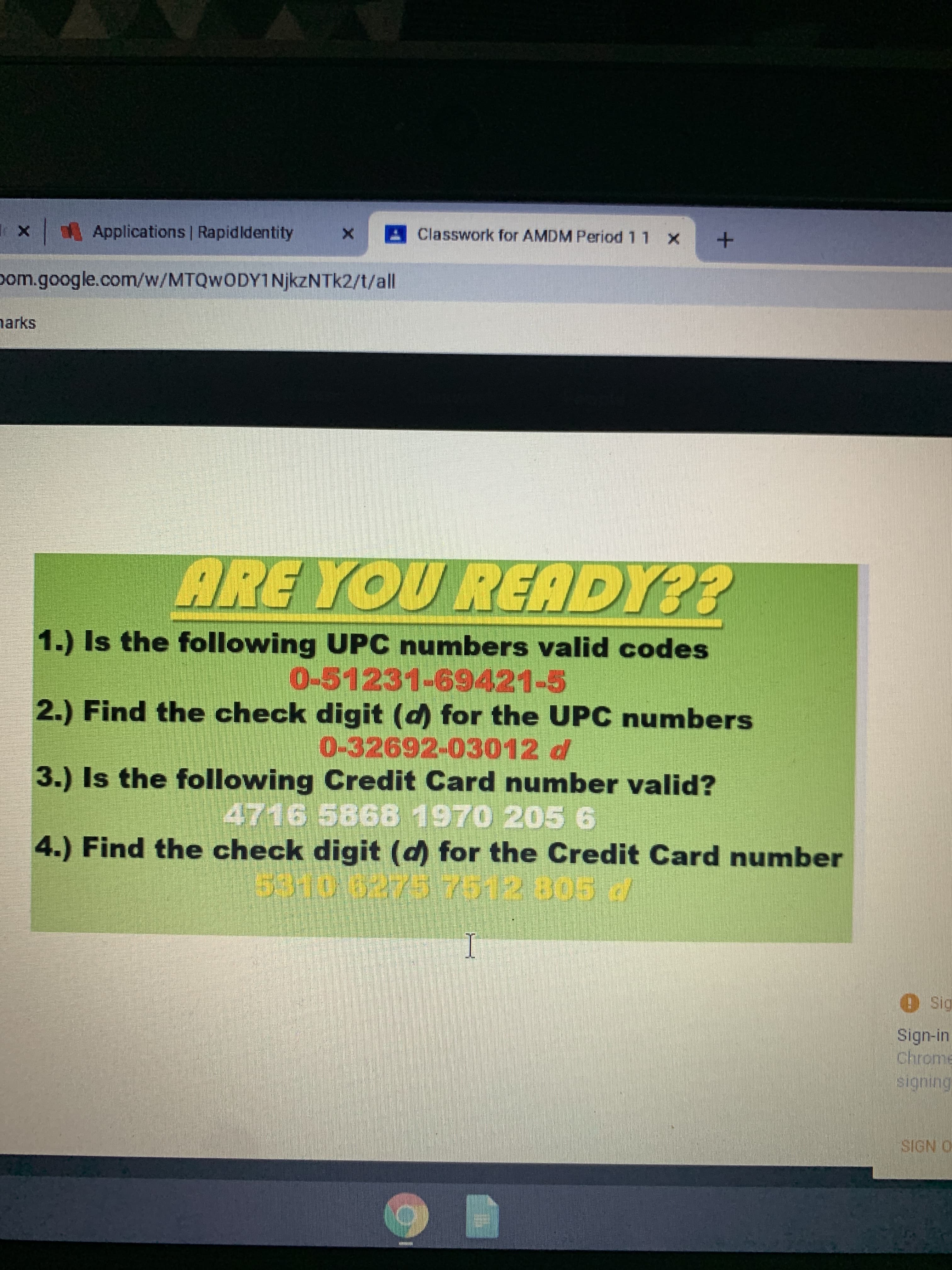 **Are You Ready?**

1. **Is the following UPC number a valid code?**
   - 0-51231-69421-5

2. **Find the check digit (d) for the UPC number:**
   - 0-32692-03012-d

3. **Is the following Credit Card number valid?**
   - 4716 5868 1970 205 6

4. **Find the check digit (d) for the Credit Card number:**
   - 5310 6275 7512 805 d

In this exercise, you'll be evaluating UPC and credit card numbers to determine their validity based on their check digits. A check digit is typically added to a number to validate its authenticity through certain algorithms, helping to identify errors in data entry or transmission.