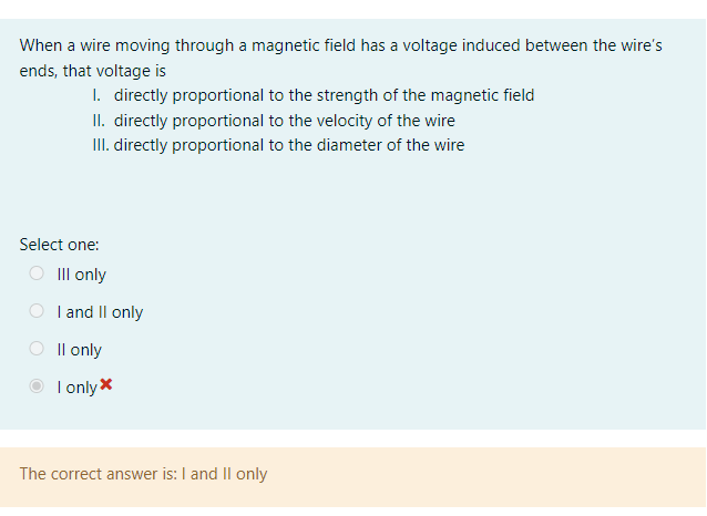 When a wire moving through a magnetic field has a voltage induced between the wire's
ends, that voltage is
I. directly proportional to the strength of the magnetic field
II. directly proportional to the velocity of the wire
III. directly proportional to the diameter of the wire
Select one:
III only
I and II only
Il only
I only *
The correct answer is: I and II only