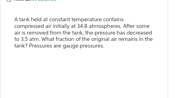 A tank held at constant temperature contains
compressed air initially at 34.8 atmospheres. After some
air is removed from the tank, the pressure has decreased
to 3.5 atm. What fraction of the original air remains in the
tank? Pressures are gauge pressures.