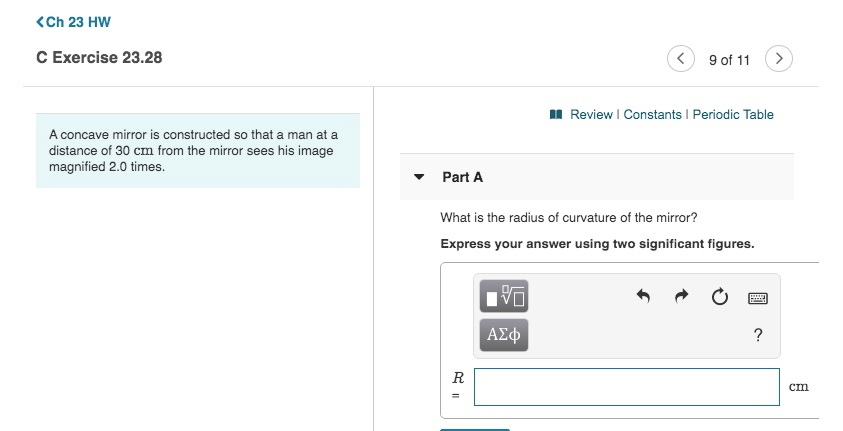 (Ch 23 HW
C Exercise 23.28
A concave mirror is constructed so that a man at a
distance of 30 cm from the mirror sees his image
magnified 2.0 times.
Part A
R
What is the radius of curvature of the mirror?
Express your answer using two significant figures.
V
< 9 of 11
ΑΣΦ
Review | Constants | Periodic Table
www
P
?
cin