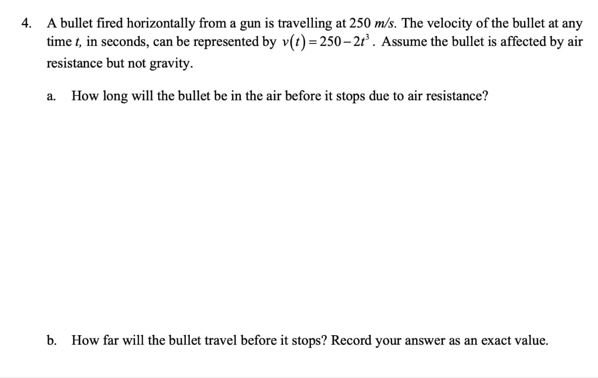 4.
A bullet fired horizontally from a gun is travelling at 250 m/s. The velocity of the bullet at any
time t, in seconds, can be represented by v(t)=250-2t³. Assume the bullet is affected by air
resistance but not gravity.
How long will the bullet be in the air before it stops due to air resistance?
a.
b.
How far will the bullet travel before it stops? Record your answer as an exact value.