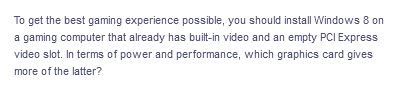 To get the best gaming experience possible, you should install Windows 8 on
a gaming computer that already has built-in video and an empty PCI Express
video slot. In terms of power and performance, which graphics card gives
more of the latter?