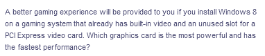 A better gaming experience will be provided to you if you install Windows 8
on a gaming system that already has built-in video and an unused slot for a
PCI Express video card. Which graphics card is the most powerful and has
the fastest performance?