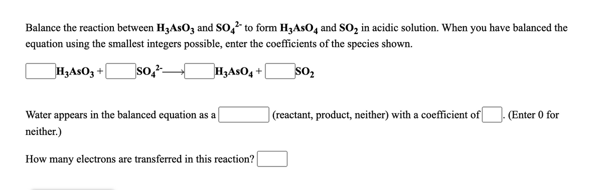 Balance the reaction between H3ASO3 and SO,- to form H3AS0, and SO, in acidic solution. When you have balanced the
equation using the smallest integers possible, enter the coefficients of the species shown.
H3ASO3 +
so,²-
H3ASO4 +
SO2
Water appears in the balanced equation as a
(reactant, product, neither) with a coefficient of
(Enter 0 for
neither.)
How many electrons are transferred in this reaction?
