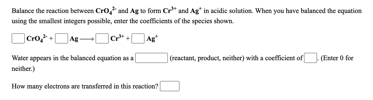 Balance the reaction between CrO, and Ag to form Cr** and Ag* in acidic solution. When you have balanced the equation
using the smallest integers possible, enter the coefficients of the species shown.
Cro,2-
|Ag
Cr3+ +
Ag*
+
Water appears in the balanced equation as a
|(reactant, product, neither) with a coefficient of
(Enter 0 for
neither.)
How many electrons are transferred in this reaction?
