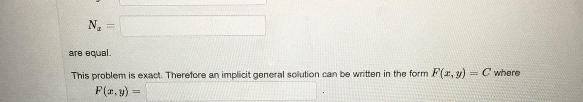 The text on the image is as follows:

---

\( N_x = \)

are equal.

This problem is exact. Therefore, an implicit general solution can be written in the form \( F(x, y) = C \) where

\( F(x, y) = \) 

---

There are no graphs or diagrams in the image.