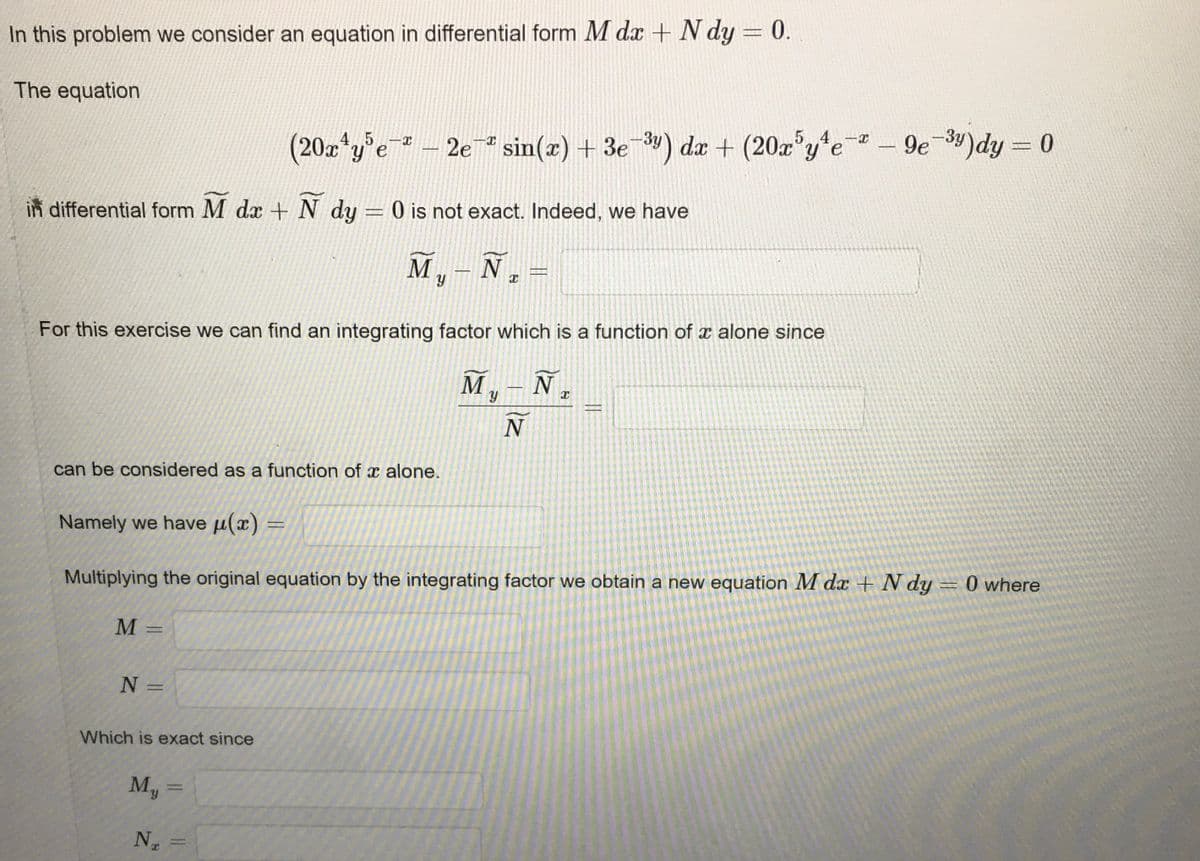 In this problem, we consider an equation in differential form \( M \, dx + N \, dy = 0 \).

The equation 

\[
(20x^4y^5e^{-x} - 2e^{-x} \sin(x) + 3e^{-3y}) \, dx + (20x^5y^4e^{-x} - 9e^{-3y}) \, dy = 0
\]

in differential form \( M \, dx + N \, dy = 0 \) is not exact. Indeed, we have 

\[
\bar{M}_y - \bar{N}_x = 
\]

For this exercise, we can find an integrating factor which is a function of \( x \) alone since 

\[
\frac{\bar{M}_y - \bar{N}_x}{N} = 
\]

can be considered as a function of \( x \) alone.

Namely, we have \( \mu(x) = \)

Multiplying the original equation by the integrating factor, we obtain a new equation \( M \, dx + N \, dy = 0 \) where

\[
M = 
\]

\[
N = 
\]

which is exact since 

\[
M_y = 
\]

\[
N_x = 
\]