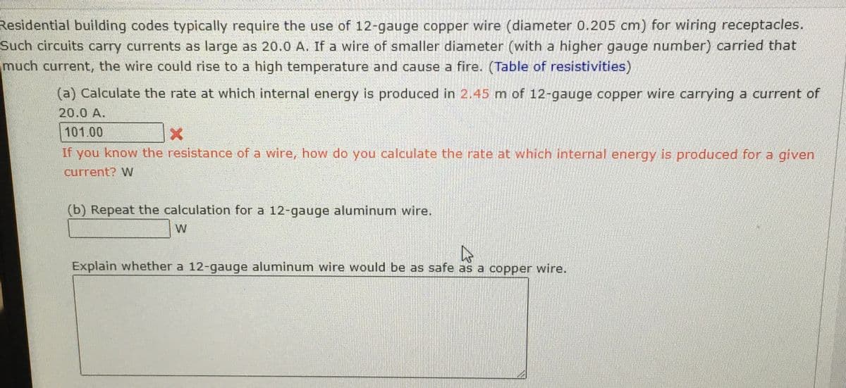 Residential building codes typically require the use of 12-gauge copper wire (diameter 0.205 cm) for wiring receptacles.
Such circuits carry currents as large as 20.0 A. If a wire of smaller diameter (with a higher gauge number) carried that
much current, the wire could rise to a high temperature and cause a fire. (Table of resistivities)
(a) Calculate the rate at which internal energy is produced in 2.45 m of 12-gauge copper wire carrying a current of
20.0 A.
101.00
If you know the resistance of a wire, how do you calculate the rate at which internal energy is produced for a given
current? W
(b) Repeat the calculation for a 12-gauge aluminum wire.
W
Explain whether a 12-gauge aluminum wire would be as safe as a copper wire.
