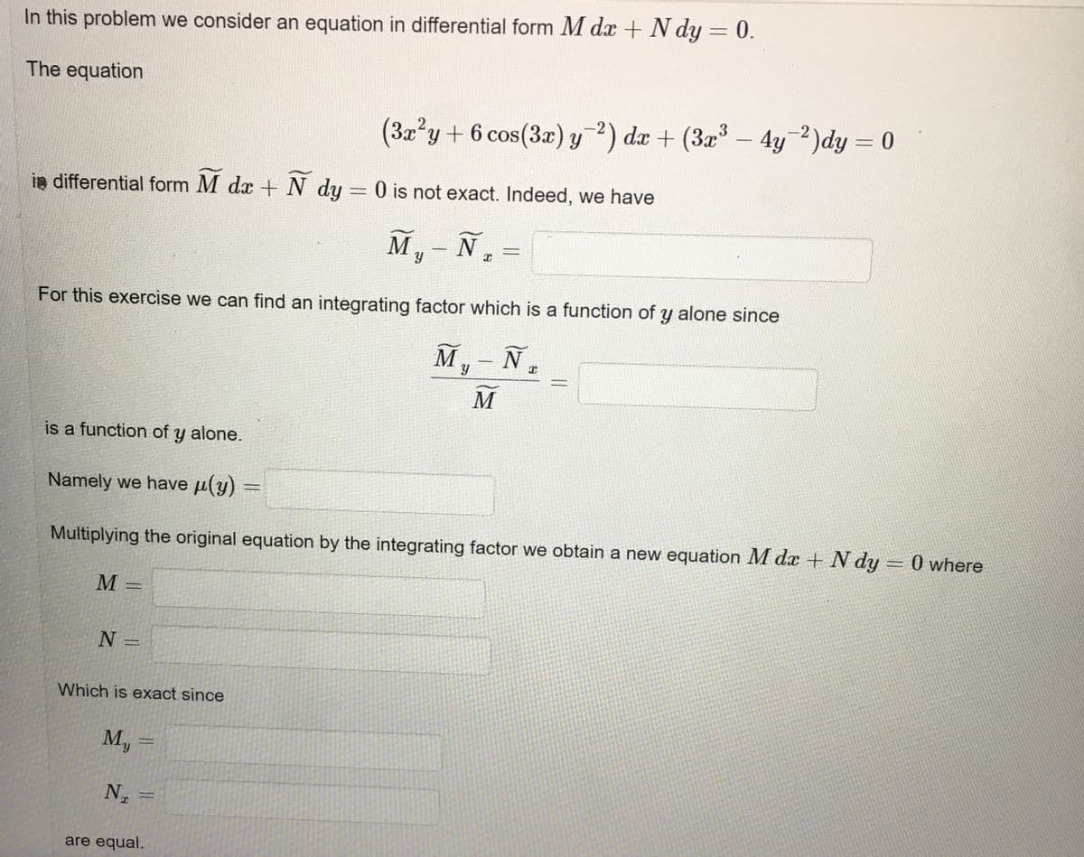 In this problem we consider an equation in differential form M dx + N dy = 0.
The equation
(3a?y+ 6 cos(3æ) y?) dæ + (3x3 – 4y-2)dy = 0
x'y+6 cos(3x) y2) dx + (3x
4y 2)dy = 0
%3D
in differential form M dx + N dy = 0 is not exact. Indeed, we have
M,- N,
For this exercise we can find an integrating factor which is a function of y alone since
M
N
|
M
is a function of y alone.
Namely we have µ(y)
Multiplying the original equation by the integrating factor we obtain a new equation M dx + N dy = 0 where
M =
N =
Which is exact since
M, =
%3D
k.
N
are equal.
