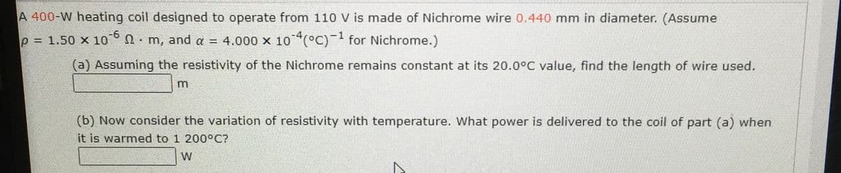 A 400-W heating coil designed to operate from 110 V is made of Nichrome wire 0.440 mm in diameter. (Assume
p 1.50 x 10° n m, and a = 4.000 x 10°C)- for Nichrome.)
(a) Assuming the resistivity of the Nichrome remains constant at its 20.0°C value, find the length of wire used.
m
(b) Now consider the variation of resistivity with temperature. What power is delivered to the coil of part (a) when
it is warmed to 1 200°C?
W
