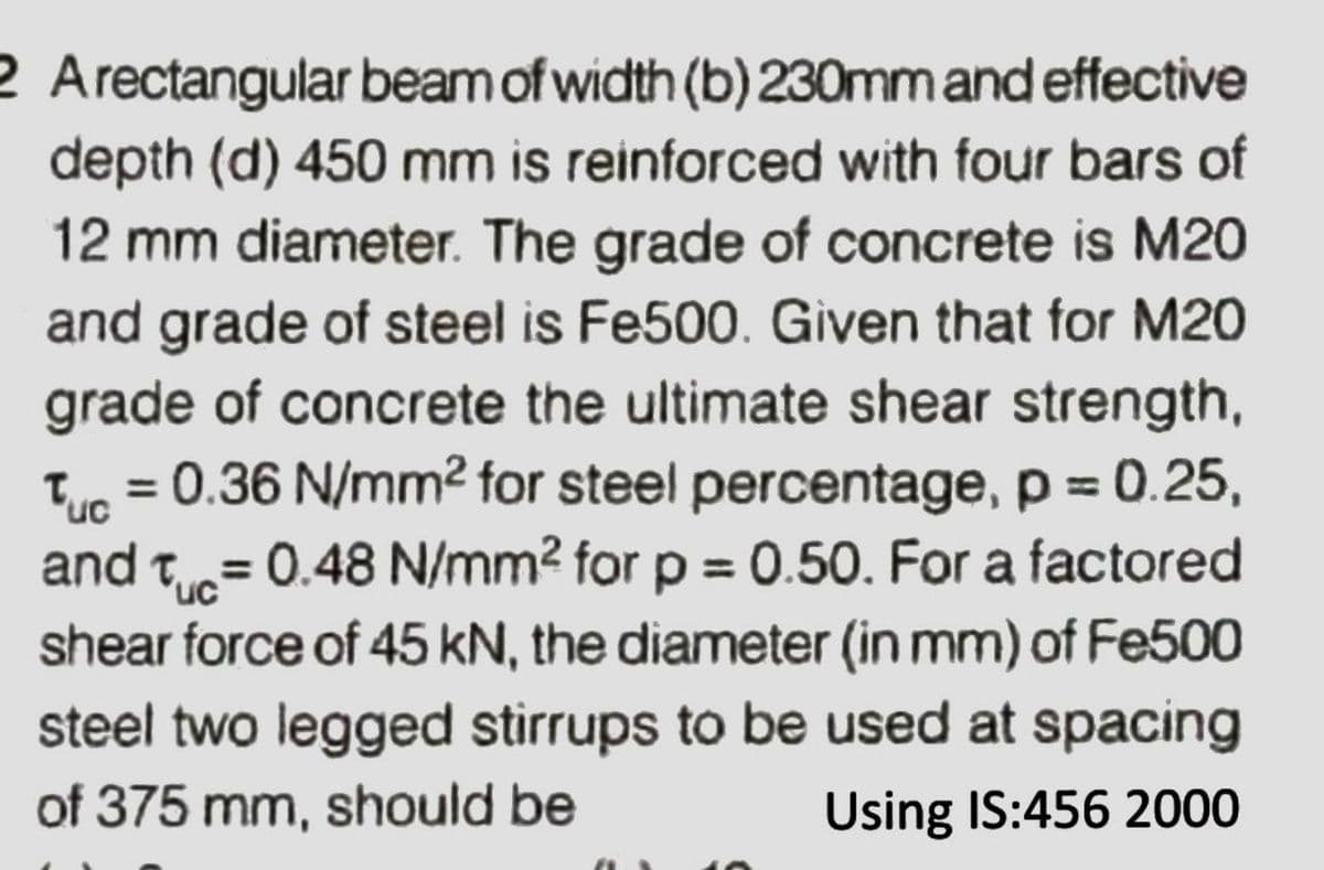 2 Arectangular beamof width (b) 230mmandeffective
depth (d) 450 mm is reinforced with four bars of
12 mm diameter. The grade of concrete is M20
and grade of steel is Fe500. Given that for M20
grade of concrete the ultimate shear strength,
= 0.36 N/mm2 for steel percentage, p = 0.25,
Tuc
and t= 0.48 N/mm2 for p = 0.50. For a factored
'uc
shear force of 45 kN, the diameter (in mm) of Fe500
steel two legged stirrups to be used at spacing
of 375 mm, should be
Using IS:456 2000
