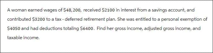 A woman earned wages of $48,200, received $2100 in interest from a savings account, and
contributed $3200 to a tax - deferred retirement plan. She was entitled to a personal exemption of
$4050 and had deductions totaling $6400. Find her gross income, adjusted gross income, and
taxable income.