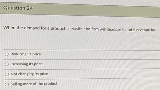 Question 24
When the demand for a product is elastic, the firm will Increase its total revenue by
O Reducing its price
O Increasing its price
O Not changing its price
O Selling more of the product
