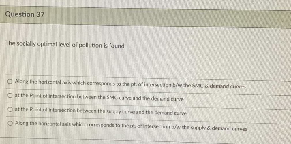 Question 37
The socially optimal level of pollution is found
O Along the horizontal axis which corresponds to the pt. of intersection b/w the SMC & demand curves
O at the Point of intersection between the SMC curve and the demand curve
O at the Point of intersection between the supply curve and the demand curve
O Along the horizontal axis which corresponds to the pt. of intersection b/w the supply & demand curves
