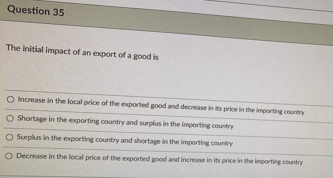 Question 35
The initial impact of an export of a good is
O Increase in the local price of the exported good and decrease in its price in the importing country
O Shortage in the exporting country and surplus in the importing country
O Surplus in the exporting country and shortage in the importing country
O Decrease in the local price of the exported good and increase in its price in the importing country
