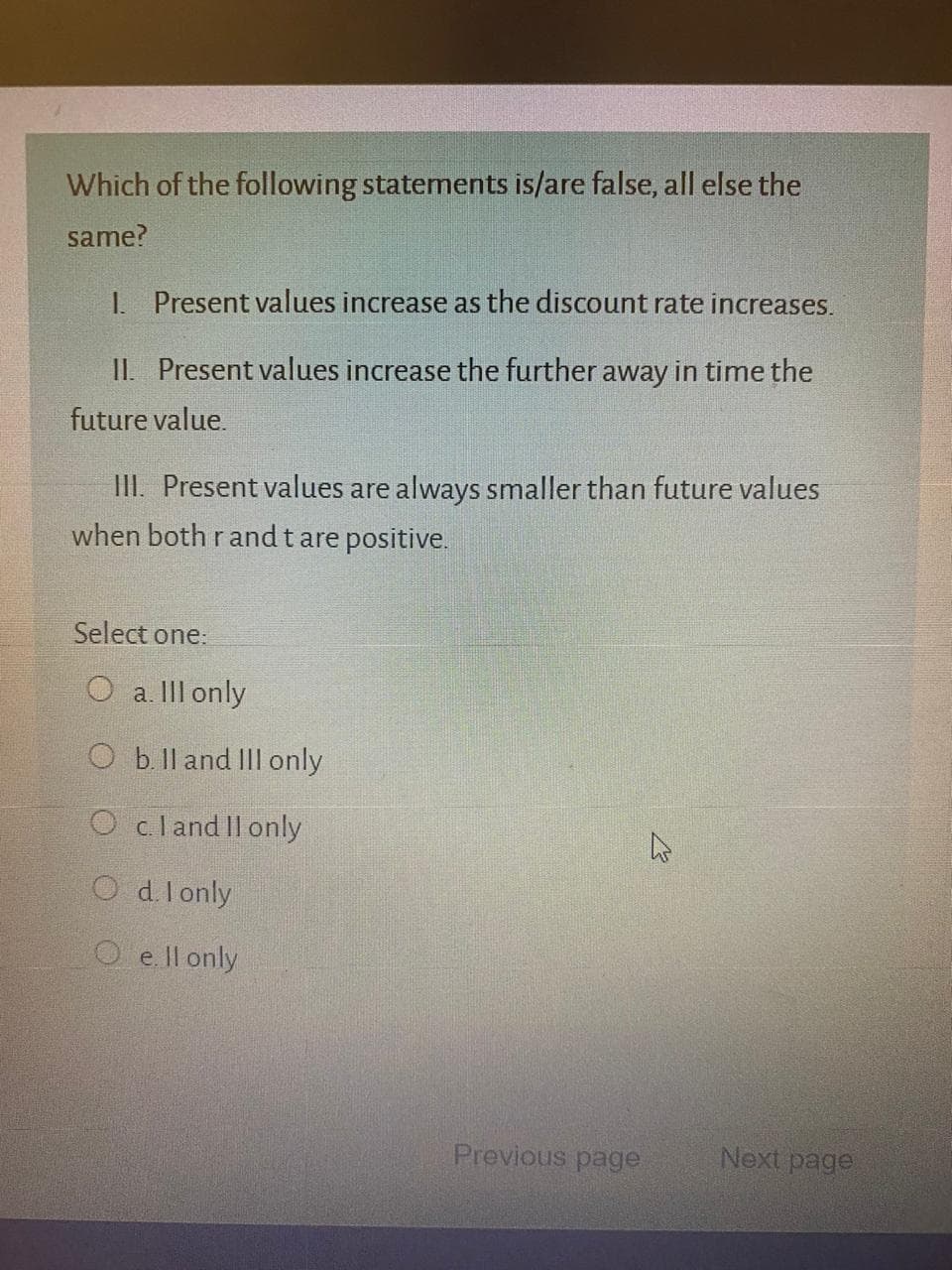 Which of the following statements is/are false, all else the
same?
1. Present values increase as the discount rate increases.
II. Present values increase the further away in time the
future value.
III. Present values are always smaller than future values
when both rand t are positive.
