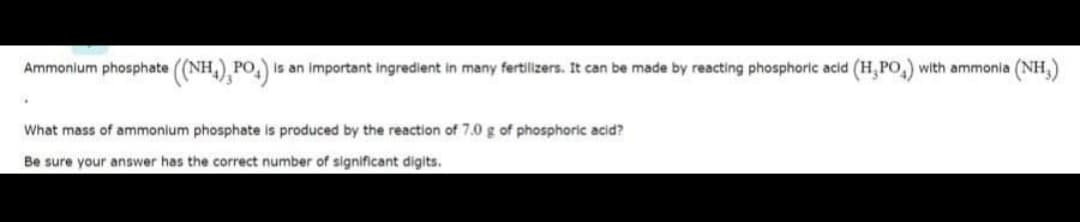 Ammonium phosphate ((NH,) PO, is an important ingredient in many fertilizers. It can be made by reacting phosphoric acid (H, PO,) with ammonia (NH,)
What mass of ammonium phosphate is produced by the reaction of 7.0 g of phosphoric acid?
Be sure your answer has the correct number of significant digits.
