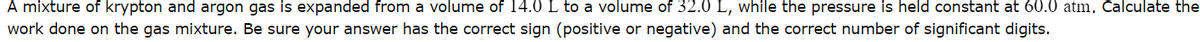 A mixture of krypton and argon gas is expanded from a volume of 14.0 L to a volume of 32.0 L, while the pressure is held constant at 60.0 atm. Calculate the
work done on the gas mixture. Be sure your answer has the correct sign (positive or negative) and the correct number of significant digits.
