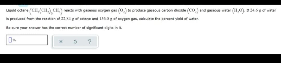 (CH,(CH,),CH)
CH reacts with gaseous oxygen gas (0,) to produce gaseous carbon dioxide (CO,) and gaseous water (H,O). If 24.6 g of water
Liquid octane
is produced from the reaction of 22.84 g of octane and 156.0 g of oxygen gas, calculate the percent yield of water.
Be sure your answer has the correct number of significant digits in it.
