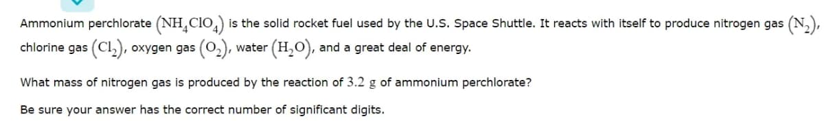 Ammonium perchlorate (NH,Clo,) is the solid rocket fuel used by the U.S. Space Shuttle. It reacts with itself to produce nitrogen gas (N,),
chlorine gas (Cl), oxygen gas (0,), water
(H,O), and a great deal of energy.
What mass of nitrogen gas is produced by the reaction of 3.2 g of ammonium perchlorate?
Be sure your answer has the correct number of significant digits.
