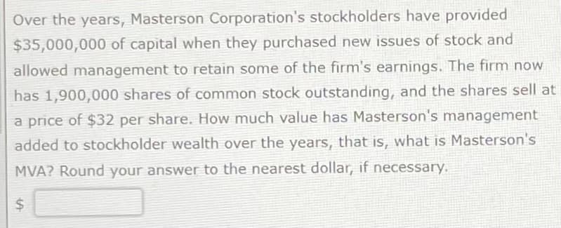 Over the years, Masterson Corporation's stockholders have provided
$35,000,000 of capital when they purchased new issues of stock and
allowed management to retain some of the firm's earnings. The firm now
has 1,900,000 shares of common stock outstanding, and the shares sell at
a price of $32 per share. How much value has Masterson's management
added to stockholder wealth over the years, that is, what is Masterson's
MVA? Round your answer to the nearest dollar, if necessary.
$