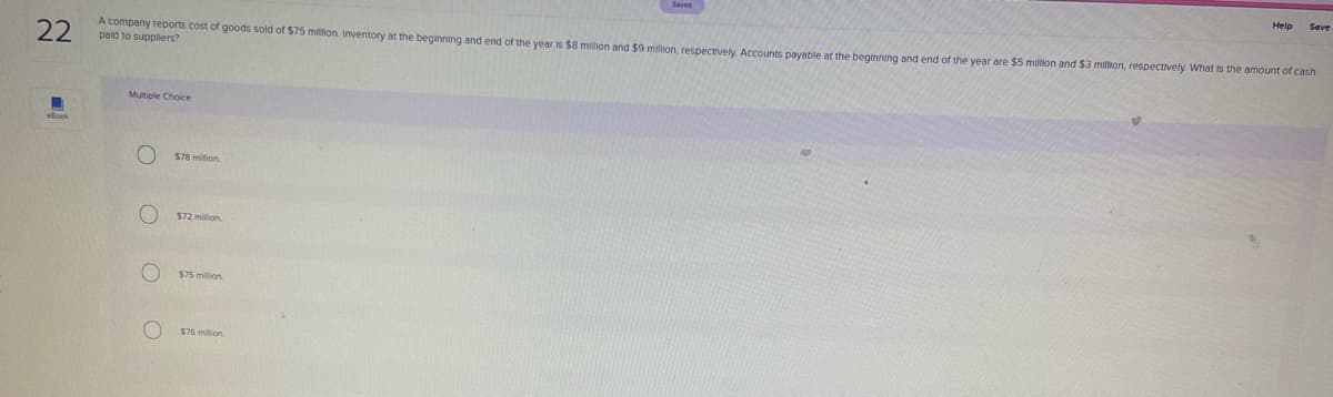 22
A company reports cost of goods sold of $75 milmon. Inventory at the beginning and end of the year is $8 million and $9 million, respectively. Accounts pavable at the beginning and end of the year are $5 milion and $3 million, respectively. What is the amount of cash
paid to supplers?
Multiple Choice
$78 million
$72 million.
$75 million.
