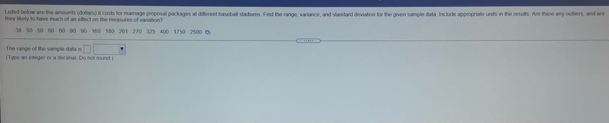 Listed below are the amounts (dollars) it costs for marriage proposal packages at different baseball stadiums. Find the range, variance, and standard deviation for the given sample data Include appropriate units in the results Are there any outliers, and are
they likely to have much of an effect on the measures of variation?
38 50 50 60 60 90 90 160 180 201 270 325 400 1750 2500 O
The range of the sample data is
(Type an integer or a decimal Do not round )
