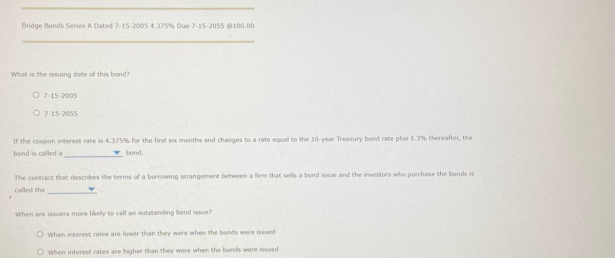 Bridge Bonds Series A Dated 7-15-2005 4.375% Due 7-15-2055 @100.00
What is the issuing date of this bond?
O 7-15-2005
O 7-15-2055
If the coupon interest rate is 4.375% for the first six months and changes to a rate equal to the 10-year Treasury bond rate plus 1.3% thereafter, the
bond is called a
bond.
The contract that describes the terms of a borrowing arrangement between a firm that sells a bond issue and the investors who purchase the bonds is
called the
When are issuers more likely to call an outstanding bond issue?
O When interest rates are lower than they were when the bonds were issued
O When interest rates are higher than they were when the bonds were issued