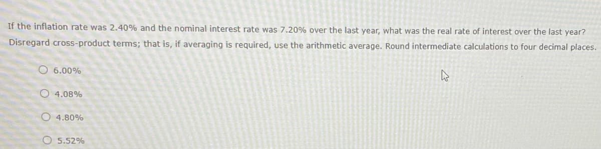 If the inflation rate was 2.40% and the nominal interest rate was 7.20% over the last year, what was the real rate of interest over the last year?
Disregard cross-product terms; that is, if averaging is required, use the arithmetic average. Round intermediate calculations to four decimal places.
O 6.00%
O4.08%
O4.80%
O 5.52%