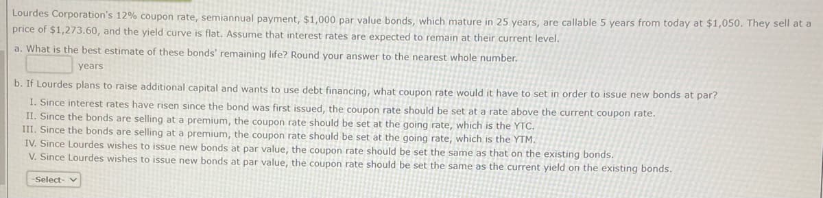 Lourdes Corporation's 12% coupon rate, semiannual payment, $1,000 par value bonds, which mature in 25 years, are callable 5 years from today at $1,050. They sell at a
price of $1,273.60, and the yield curve is flat. Assume that interest rates are expected to remain at their current level.
a. What is the best estimate of these bonds' remaining life? Round your answer to the nearest whole number.
years
b. If Lourdes plans to raise additional capital and wants to use debt financing, what coupon rate would it have to set in order to issue new bonds at par?
I. Since interest rates have risen since the bond was first issued, the coupon rate should be set at a rate above the current coupon rate.
II. Since the bonds are selling at a premium, the coupon rate should be set at the going rate, which is the YTC.
III. Since the bonds are selling at a premium, the coupon rate should be set at the going rate, which is the YTM.
IV. Since Lourdes wishes to issue new bonds at par value, the coupon rate should be set the same as that on the existing bonds.
V. Since Lourdes wishes to issue new bonds at par value, the coupon rate should be set the same as the current yield on the existing bonds.
-Select-