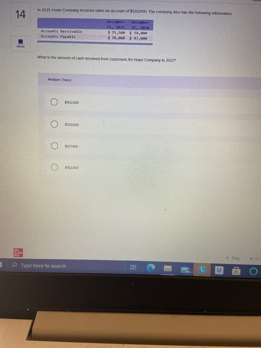 Graw
In 2021, Hope Company Incurred sales on account of $120,000. The company also has the following Information:
14
December
December
31, 2021
31, 2020
$ 25,500 $ 58,000
$ 47,000
Accounts Receivable
Accounts Payable
$ 70,000
eBook
What Is the amount of cash recelved from customers for Hope Company In 2021?
Multiple Choice
$102,500
$120,000
$127,400
$152,500
Mc
< Prev
14 of 2
P Type here to search
99+
