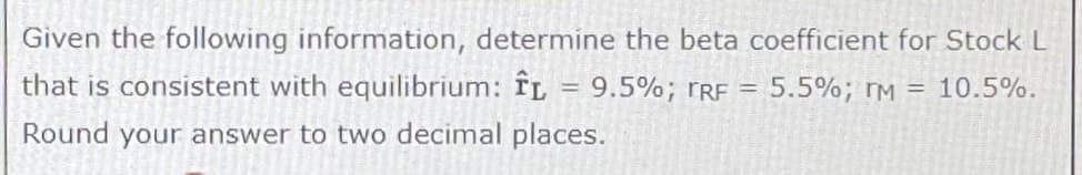 Given the following information, determine the beta coefficient for Stock L
that is consistent with equilibrium: ÎL
9.5%; TRF =
5.5%; TM = 10.5%.
Round your answer to two decimal places.
=