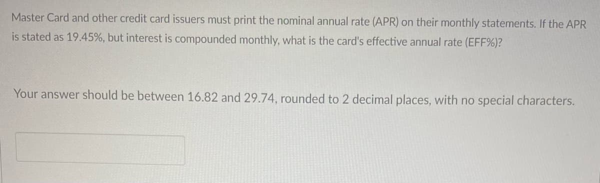 Master Card and other credit card issuers must print the nominal annual rate (APR) on their monthly statements. If the APR
is stated as 19.45%, but interest is compounded monthly, what is the card's effective annual rate (EFF%)?
Your answer should be between 16.82 and 29.74, rounded to 2 decimal places, with no special characters.