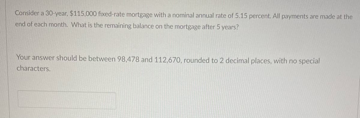 Consider a 30-year, $115,000 fixed-rate mortgage with a nominal annual rate of 5.15 percent. All payments are made at the
end of each month. What is the remaining balance on the mortgage after 5 years?
Your answer should be between 98,478 and 112,670, rounded to 2 decimal places, with no special
characters.