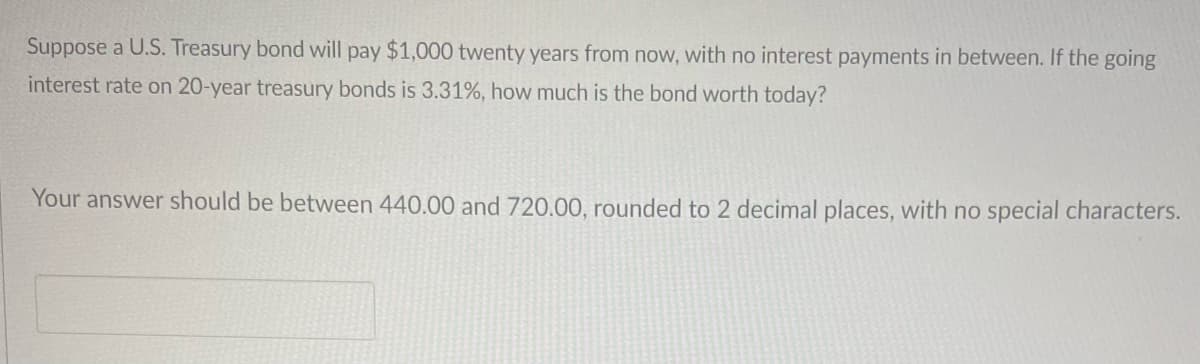 Suppose a U.S. Treasury bond will pay $1,000 twenty years from now, with no interest payments in between. If the going
interest rate on 20-year treasury bonds is 3.31%, how much is the bond worth today?
Your answer should be between 440.00 and 720.00, rounded to 2 decimal places, with no special characters.