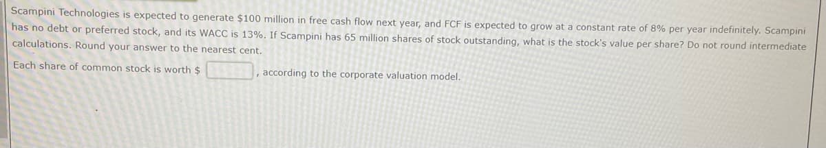 Scampini Technologies is expected to generate $100 million in free cash flow next year, and FCF is expected to grow at a constant rate of 8% per year indefinitely. Scampini
has no debt or preferred stock, and its WACC is 13%. If Scampini has 65 million shares of stock outstanding, what is the stock's value per share? Do not round intermediate
calculations. Round your answer to the nearest cent.
Each share of common stock is worth $
, according to the corporate valuation model.