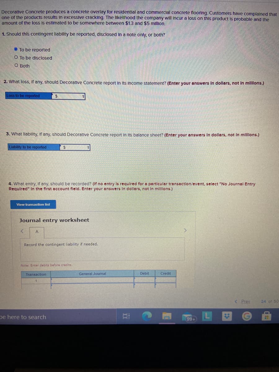 Decorative Concrete produces a concrete overlay for resldentlal and commerclal concrete flooring. Customers have complained that
one of the products results In excessive crackIng. The likelihood the company will Incur a loss on this product Is probable and the
amount of the loss Is estimated to be somewhere between $1.3 and $5 million.
1. Should this contingent liability be reported, disclosed In a note only, or both?
O To be reported
O To be disclosed
O Both
2. What loss, If any, should Decorative Concrete report In Its Income statement? (Enter your answers In dollars, not In mlllons.)
Loss to be reported
3. What llabllity, If any, should Decorative Concrete report In Its balance sheet? (Enter your answers In dollars, not In mllllons.)
Liability to be reported
4. What entry, If any, should be recorded? (If no entry is requlred for a particular transaction/event, select "No Journal Entry
Requlred" In the first account fleld. Enter your answers In dollars, not In millons.)
View transaction list
Journal entry worksheet
Record the contingent liability if needed.
Note: Enter debits before credits.
Transaction
General Journal
Debit
Credit
1.
< Prev
24 of 50
pe here to search
99+
