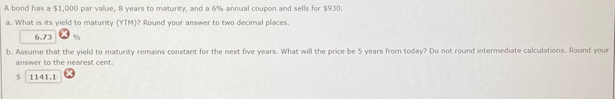 A bond has a $1,000 par value, 8 years to maturity, and a 6% annual coupon and sells for $930.
a. What is its yield to maturity (YTM)? Round your answer to two decimal places.
6.73
%
b. Assume that the yield to maturity remains constant for the next five years. What will the price be 5 years from today? Do not round intermediate calculations. Round your
answer to the nearest cent.
$ 1141.1