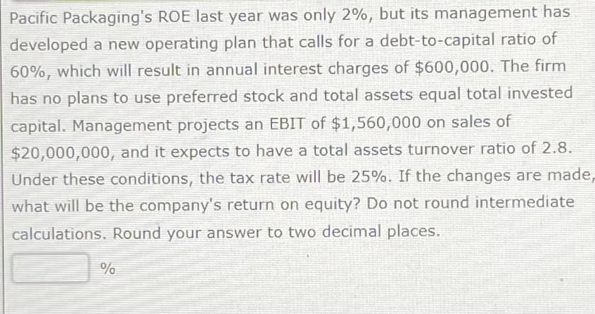 Pacific Packaging's ROE last year was only 2%, but its management has
developed a new operating plan that calls for a debt-to-capital ratio of
60%, which will result in annual interest charges of $600,000. The firm
has no plans to use preferred stock and total assets equal total invested
capital. Management projects an EBIT of $1,560,000 on sales of
$20,000,000, and it expects to have a total assets turnover ratio of 2.8.
Under these conditions, the tax rate will be 25%. If the changes are made,
what will be the company's return on equity? Do not round intermediate
calculations. Round your answer to two decimal places.
%