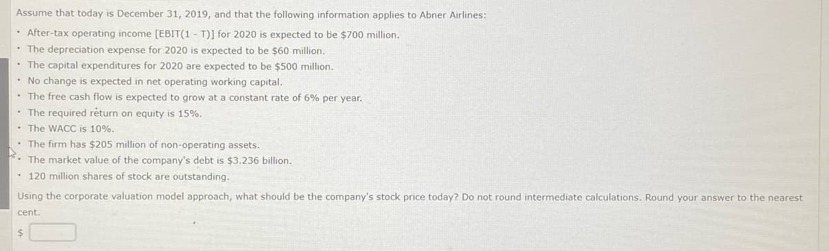 Assume that today is December 31, 2019, and that the following information applies to Abner Airlines:
• After-tax operating income [EBIT(1 T)] for 2020 is expected to be $700 million.
• The depreciation expense for 2020 is expected to be $60 million.
• The capital expenditures for 2020 are expected to be $500 million.
• No change is expected in net operating working capital.
The free cash flow is expected to grow at a constant rate of 6% per year.
• The required return on equity is 15%.
• The WACC is 10%.
. The firm has $205 million of non-operating assets.
The market value of the company's debt is $3.236 billion.
• 120 million shares of stock are outstanding.
Using the corporate valuation model approach, what should be the company's stock price today? Do not round intermediate calculations. Round your answer to the nearest
cent.
$