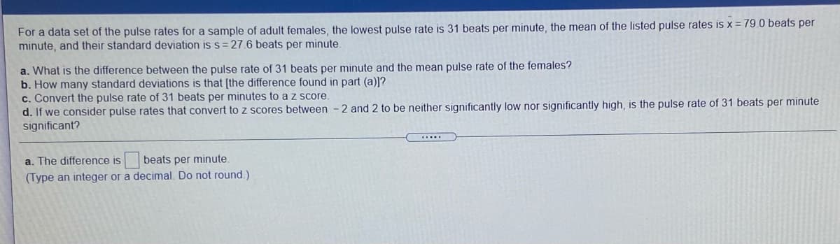 For a data set of the pulse rates for a sample of adult females, the lowest pulse rate is 31 beats per minute, the mean of the listed pulse rates is x = 79.0 beats per
minute, and their standard deviation is s = 27.6 beats per minute.
a. What is the difference between the pulse rate of 31 beats per minute and the mean pulse rate of the females?
b. How many standard deviations is that [the difference found in part (a)]?
c. Convert the pulse rate of 31 beats per minutes to a z score.
d. If we consider pulse rates that convert to z scores between - 2 and 2 to be neither significantly low nor significantly high, is the pulse rate of 31 beats per minute
significant?
a. The difference is beats per minute.
(Type an integer or a decimal. Do not round.)
