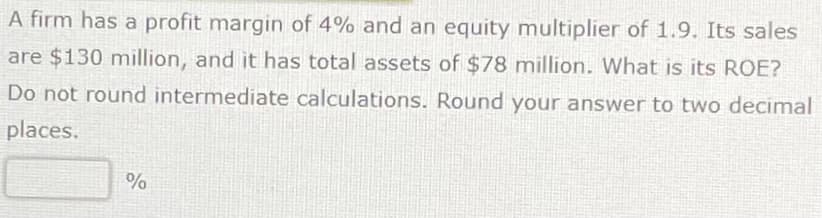 A firm has a profit margin of 4% and an equity multiplier of 1.9. Its sales
are $130 million, and it has total assets of $78 million. What is its ROE?
Do not round intermediate calculations. Round your answer to two decimal
places.
%