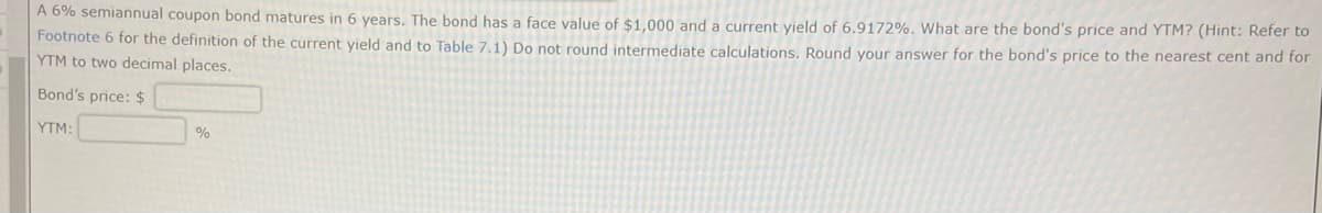 A 6% semiannual coupon bond matures in 6 years. The bond has a face value of $1,000 and a current yield of 6.9172%. What are the bond's price and YTM? (Hint: Refer to
Footnote 6 for the definition of the current yield and to Table 7.1) Do not round intermediate calculations. Round your answer for the bond's price to the nearest cent and for
YTM to two decimal places.
Bond's price: $
YTM:
%