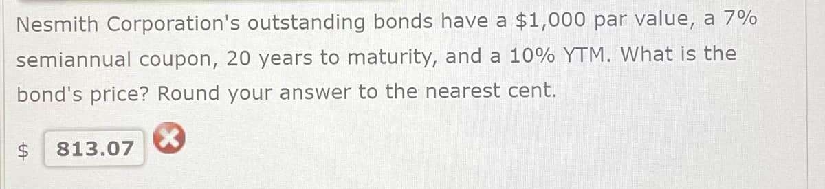 Nesmith Corporation's outstanding bonds have a $1,000 par value, a 7%
semiannual coupon, 20 years to maturity, and a 10% YTM. What is the
bond's price? Round your answer to the nearest cent.
X
$ 813.07