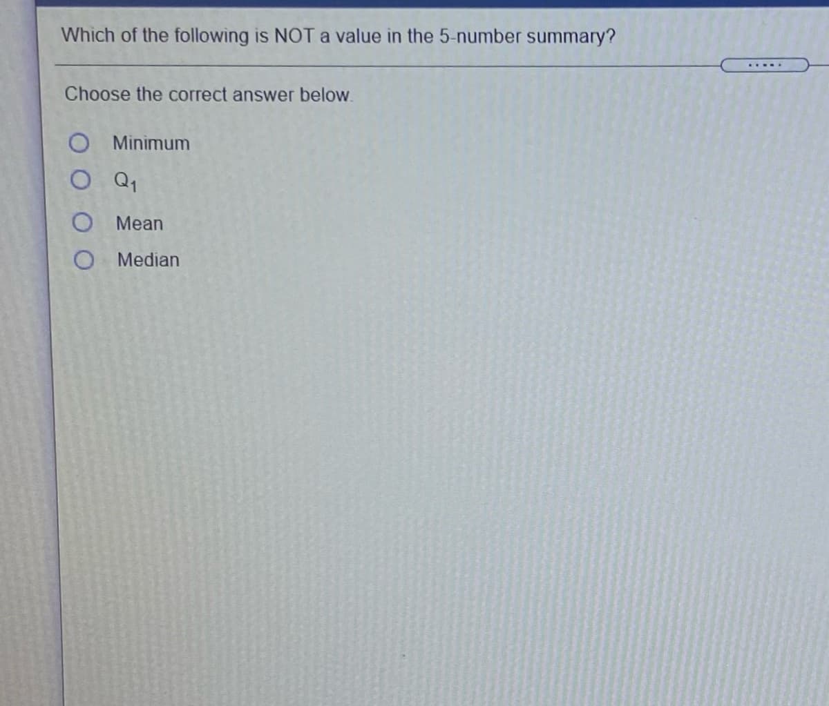 Which of the following is NOT a value in the 5-number summary?
Choose the correct answer below.
O Minimum
O Q1
O Mean
O Median
