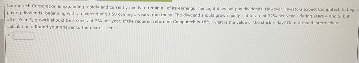 Computech Corporation is expanding rapidly and currently needs to retain all of its earnings; hence, it does not pay dividends. However, investors expect Computech to begin
paying dividends, beginning with a dividend of $0.50 coming 3 years from today. The dividend should grow rapidly at a rate of 32% per year during Years 4 and 5, but
after Year 5, growth should be a constant 5% per year. If the required return on Computech is 18%, what is the value of the stock today? Do not round intermediate
calculations. Round your answer to the nearest cent.
$